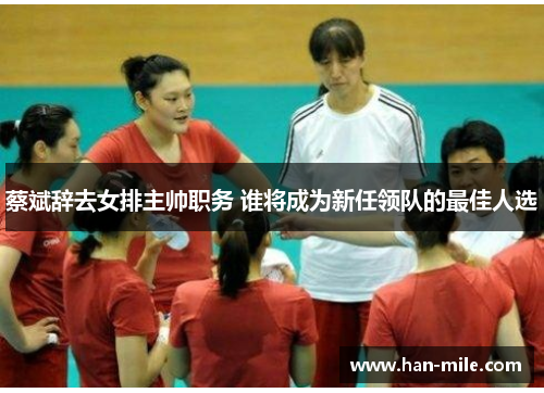 蔡斌辞去女排主帅职务 谁将成为新任领队的最佳人选