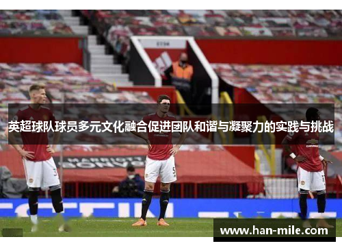 英超球队球员多元文化融合促进团队和谐与凝聚力的实践与挑战 英超球队球员多元文化融合促进团队和谐与凝聚力的实践与挑战